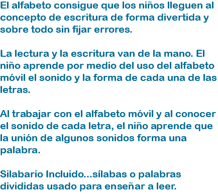 El alfabeto consigue que los niños lleguen al concepto de escritura de forma divertida y sobre todo sin fijar errores. La lectura y la escritura van de la mano. El niño aprende por medio del uso del alfabeto móvil el sonido y la forma de cada una de las letras. Al trabajar con el alfabeto móvil y al conocer el sonido de cada letra, el niño aprende que la unión de algunos sonidos forma una palabra. Silabario Incluido...sílabas o palabras divididas usado para enseñar a leer.